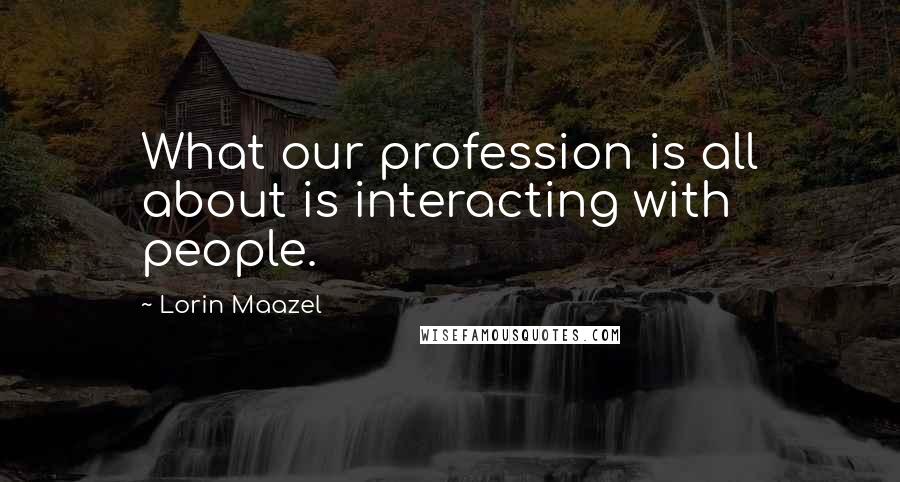 Lorin Maazel Quotes: What our profession is all about is interacting with people.