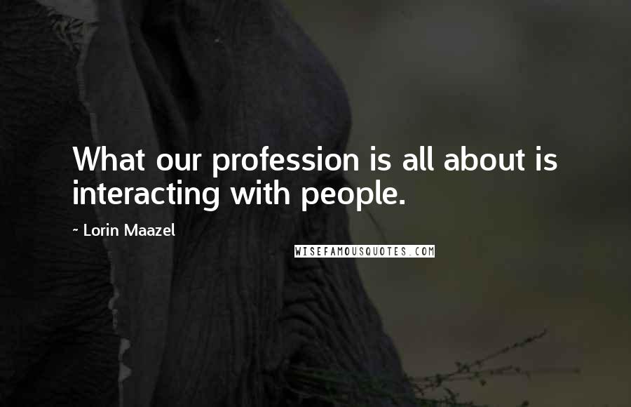 Lorin Maazel Quotes: What our profession is all about is interacting with people.