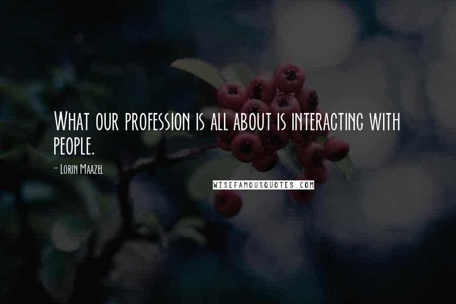 Lorin Maazel Quotes: What our profession is all about is interacting with people.