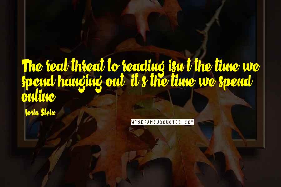 Lorin Stein Quotes: The real threat to reading isn't the time we spend hanging out, it's the time we spend online.