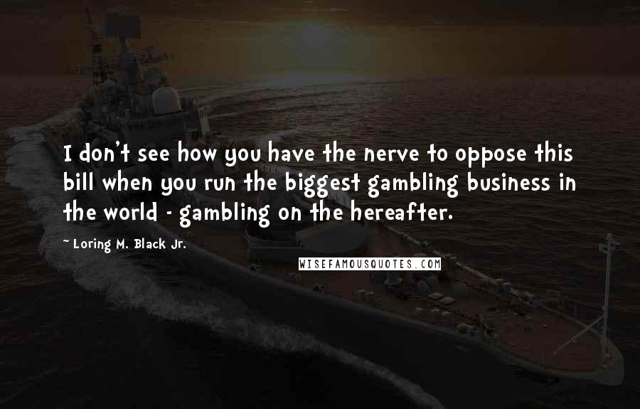 Loring M. Black Jr. Quotes: I don't see how you have the nerve to oppose this bill when you run the biggest gambling business in the world - gambling on the hereafter.