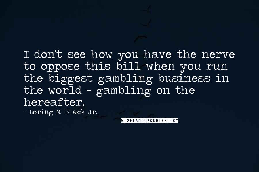 Loring M. Black Jr. Quotes: I don't see how you have the nerve to oppose this bill when you run the biggest gambling business in the world - gambling on the hereafter.