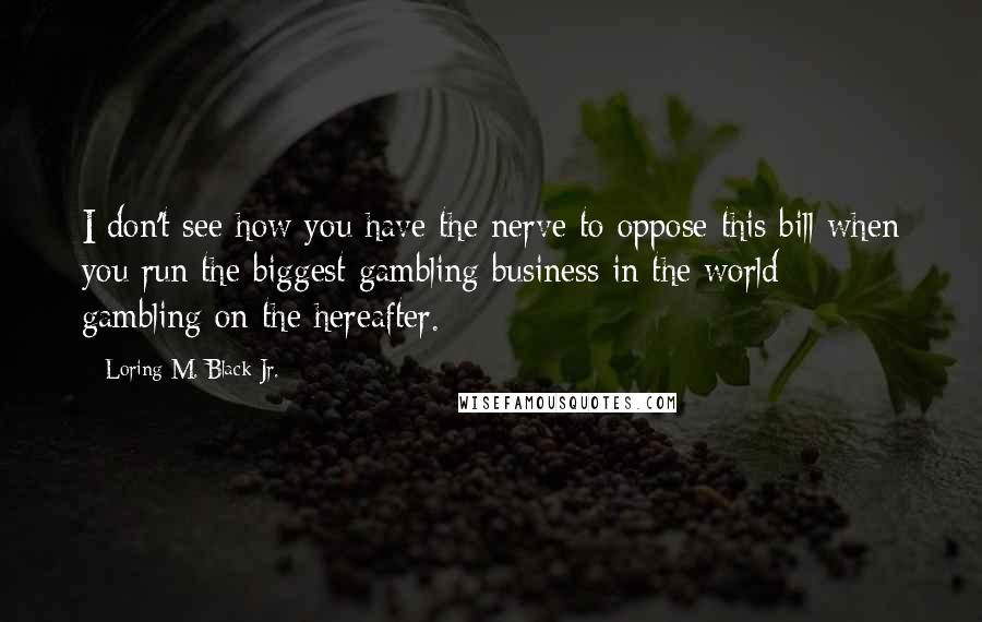 Loring M. Black Jr. Quotes: I don't see how you have the nerve to oppose this bill when you run the biggest gambling business in the world - gambling on the hereafter.