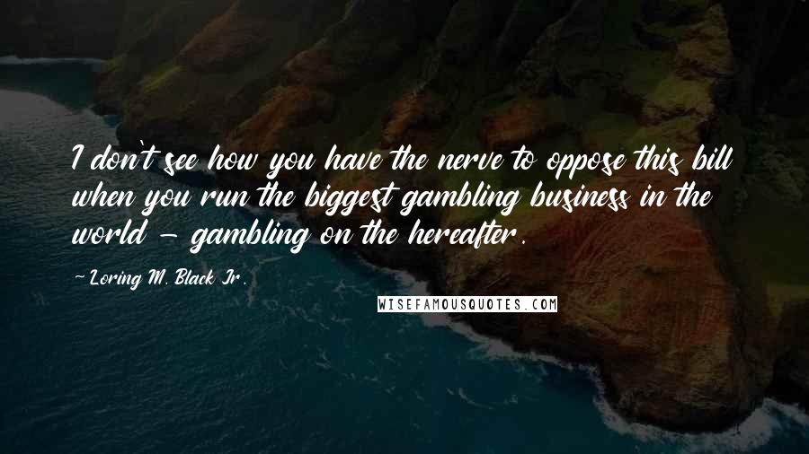 Loring M. Black Jr. Quotes: I don't see how you have the nerve to oppose this bill when you run the biggest gambling business in the world - gambling on the hereafter.