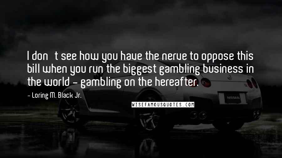 Loring M. Black Jr. Quotes: I don't see how you have the nerve to oppose this bill when you run the biggest gambling business in the world - gambling on the hereafter.