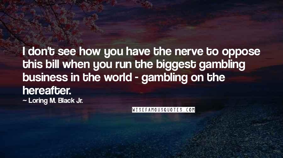 Loring M. Black Jr. Quotes: I don't see how you have the nerve to oppose this bill when you run the biggest gambling business in the world - gambling on the hereafter.