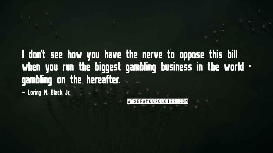 Loring M. Black Jr. Quotes: I don't see how you have the nerve to oppose this bill when you run the biggest gambling business in the world - gambling on the hereafter.