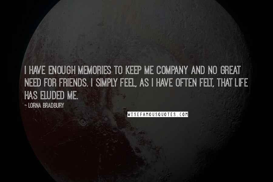 Lorna Bradbury Quotes: I have enough memories to keep me company and no great need for friends. I simply feel, as I have often felt, that life has eluded me.