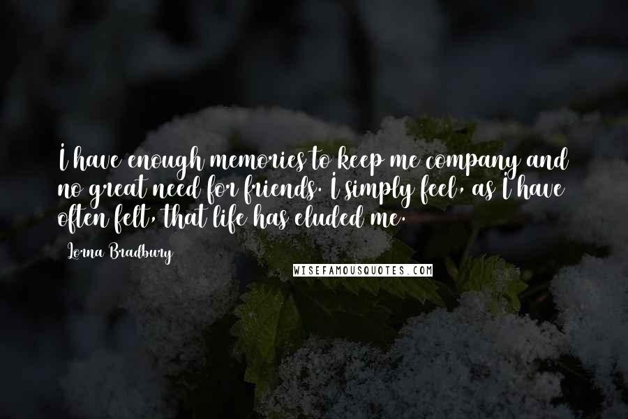 Lorna Bradbury Quotes: I have enough memories to keep me company and no great need for friends. I simply feel, as I have often felt, that life has eluded me.