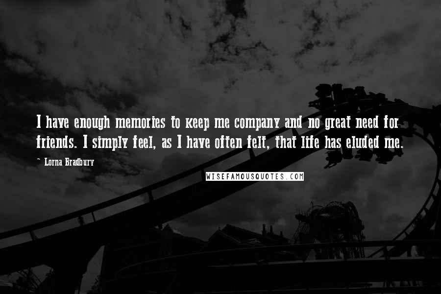 Lorna Bradbury Quotes: I have enough memories to keep me company and no great need for friends. I simply feel, as I have often felt, that life has eluded me.