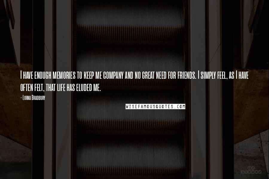 Lorna Bradbury Quotes: I have enough memories to keep me company and no great need for friends. I simply feel, as I have often felt, that life has eluded me.