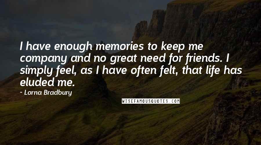 Lorna Bradbury Quotes: I have enough memories to keep me company and no great need for friends. I simply feel, as I have often felt, that life has eluded me.