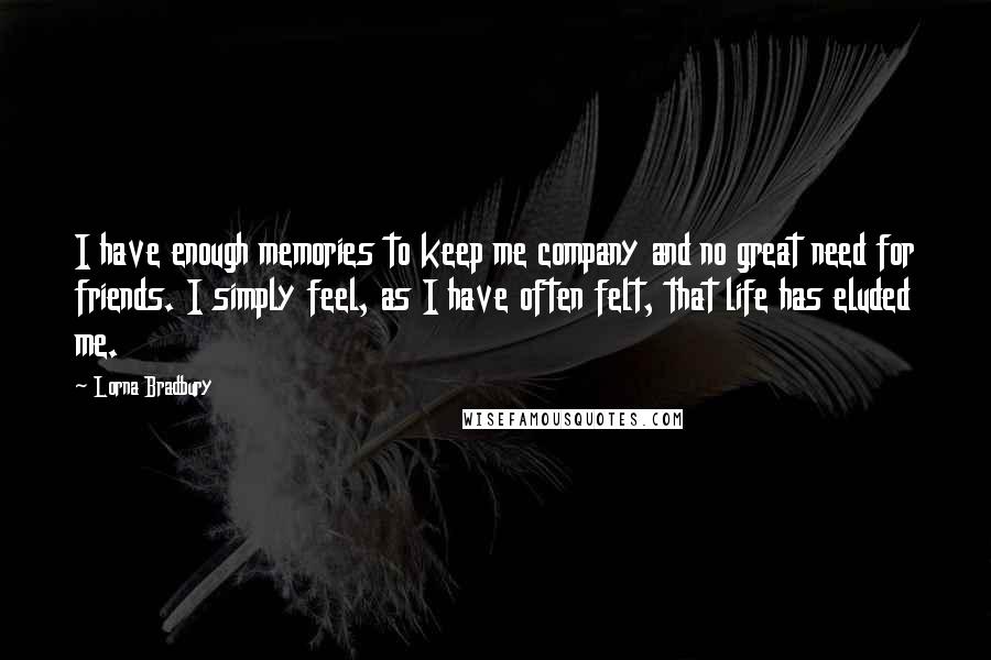 Lorna Bradbury Quotes: I have enough memories to keep me company and no great need for friends. I simply feel, as I have often felt, that life has eluded me.