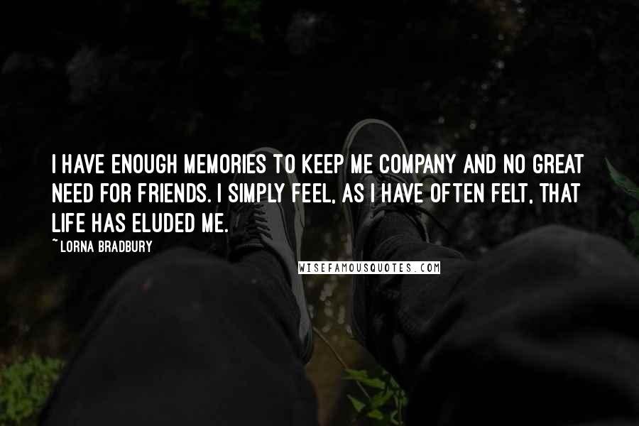 Lorna Bradbury Quotes: I have enough memories to keep me company and no great need for friends. I simply feel, as I have often felt, that life has eluded me.