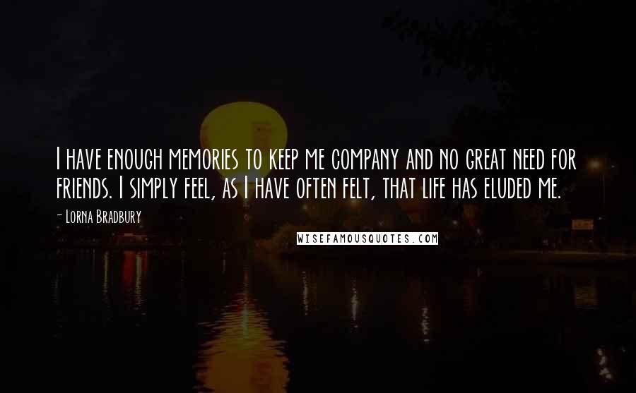 Lorna Bradbury Quotes: I have enough memories to keep me company and no great need for friends. I simply feel, as I have often felt, that life has eluded me.