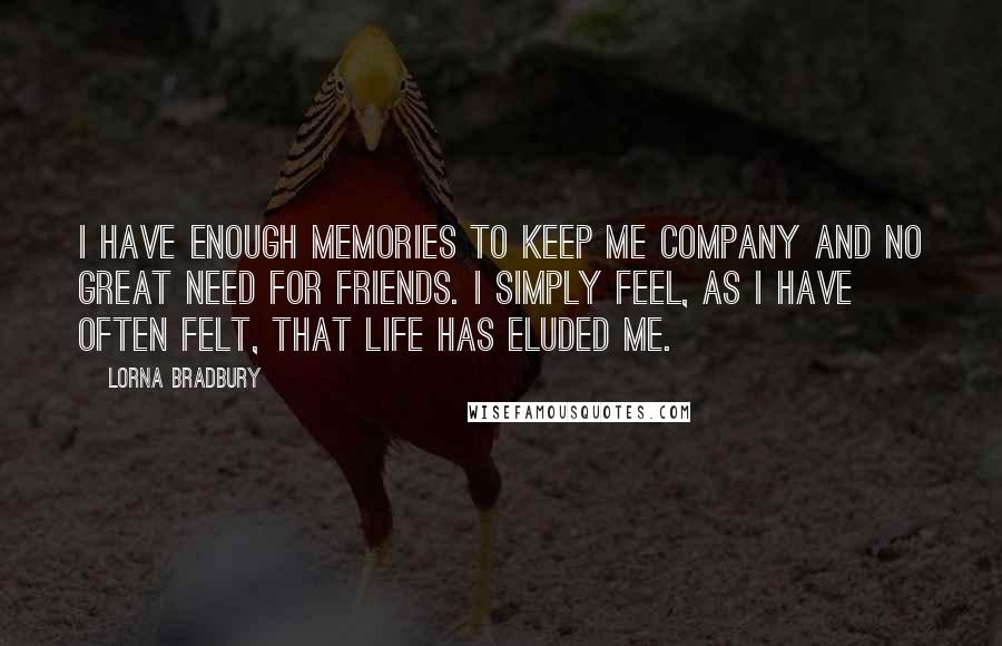 Lorna Bradbury Quotes: I have enough memories to keep me company and no great need for friends. I simply feel, as I have often felt, that life has eluded me.