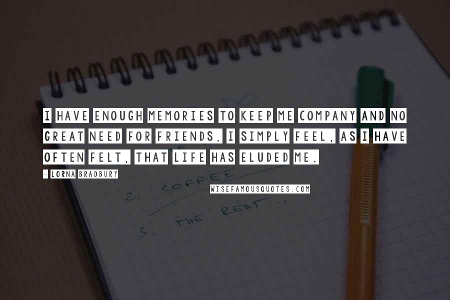 Lorna Bradbury Quotes: I have enough memories to keep me company and no great need for friends. I simply feel, as I have often felt, that life has eluded me.