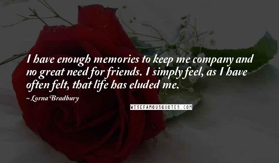 Lorna Bradbury Quotes: I have enough memories to keep me company and no great need for friends. I simply feel, as I have often felt, that life has eluded me.