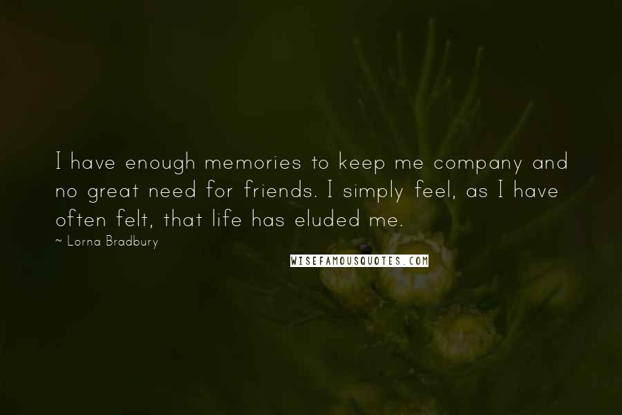 Lorna Bradbury Quotes: I have enough memories to keep me company and no great need for friends. I simply feel, as I have often felt, that life has eluded me.