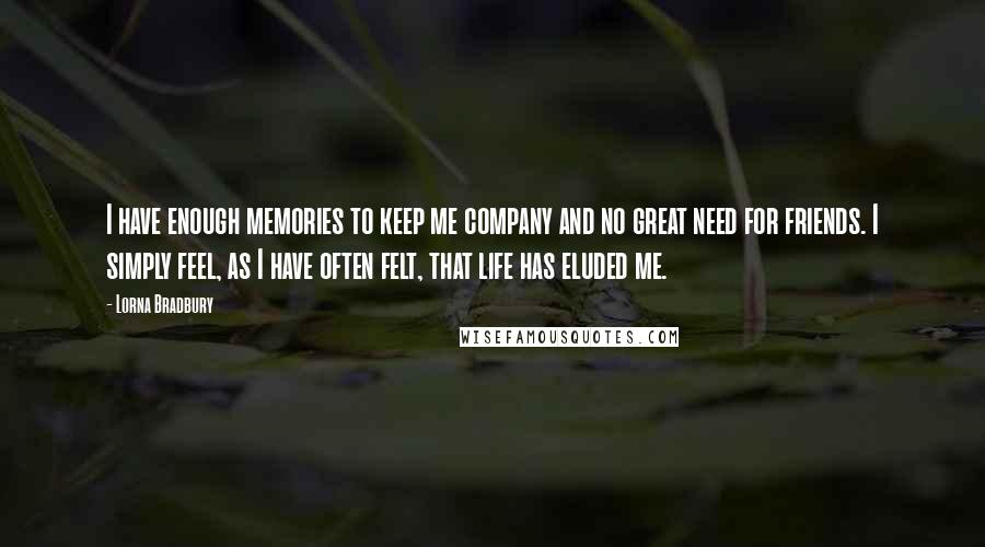 Lorna Bradbury Quotes: I have enough memories to keep me company and no great need for friends. I simply feel, as I have often felt, that life has eluded me.