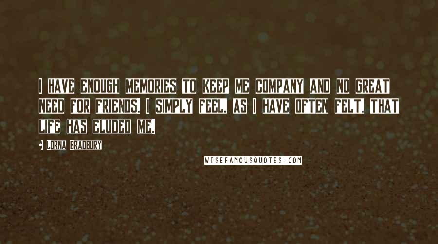 Lorna Bradbury Quotes: I have enough memories to keep me company and no great need for friends. I simply feel, as I have often felt, that life has eluded me.