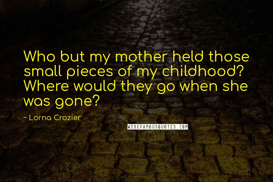 Lorna Crozier Quotes: Who but my mother held those small pieces of my childhood? Where would they go when she was gone?