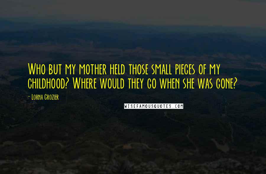 Lorna Crozier Quotes: Who but my mother held those small pieces of my childhood? Where would they go when she was gone?