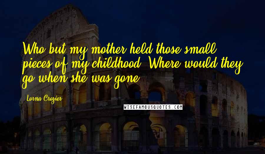 Lorna Crozier Quotes: Who but my mother held those small pieces of my childhood? Where would they go when she was gone?