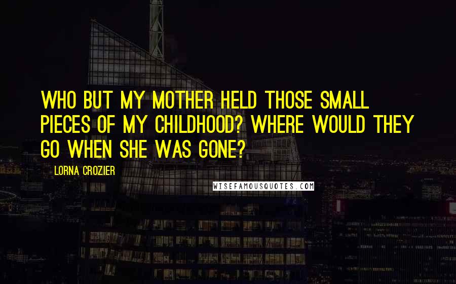 Lorna Crozier Quotes: Who but my mother held those small pieces of my childhood? Where would they go when she was gone?