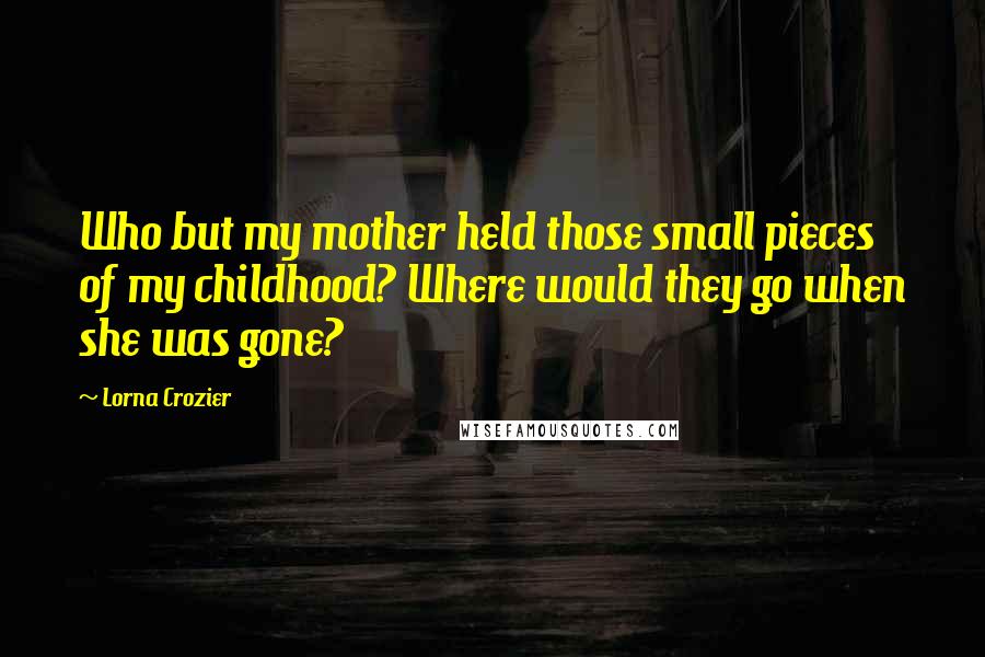 Lorna Crozier Quotes: Who but my mother held those small pieces of my childhood? Where would they go when she was gone?