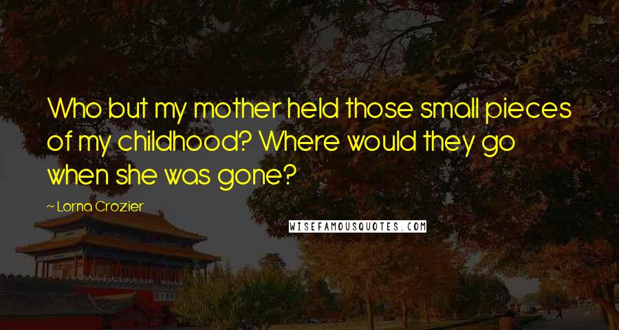 Lorna Crozier Quotes: Who but my mother held those small pieces of my childhood? Where would they go when she was gone?