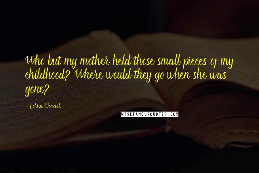 Lorna Crozier Quotes: Who but my mother held those small pieces of my childhood? Where would they go when she was gone?