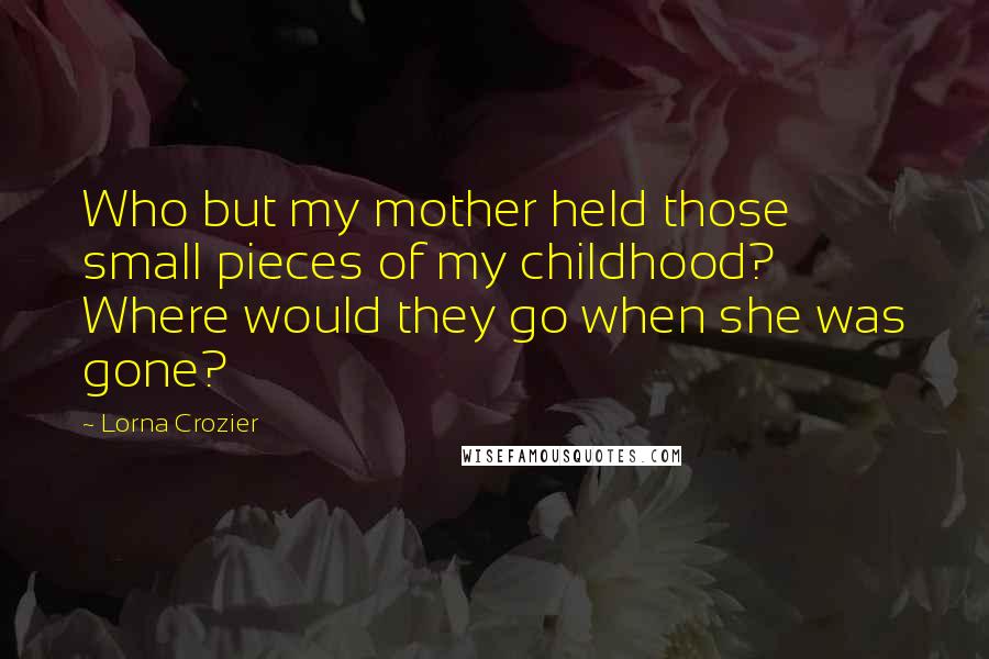 Lorna Crozier Quotes: Who but my mother held those small pieces of my childhood? Where would they go when she was gone?