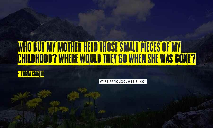 Lorna Crozier Quotes: Who but my mother held those small pieces of my childhood? Where would they go when she was gone?