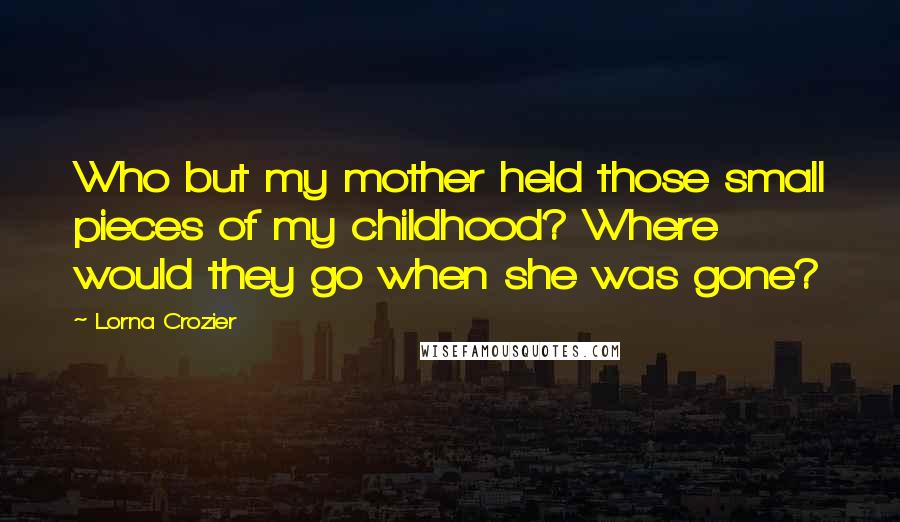 Lorna Crozier Quotes: Who but my mother held those small pieces of my childhood? Where would they go when she was gone?