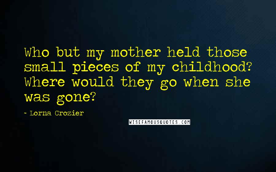 Lorna Crozier Quotes: Who but my mother held those small pieces of my childhood? Where would they go when she was gone?
