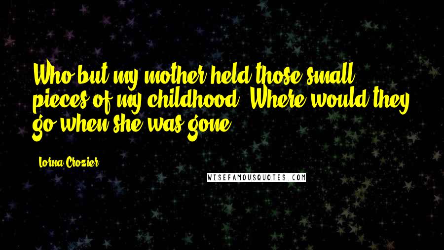 Lorna Crozier Quotes: Who but my mother held those small pieces of my childhood? Where would they go when she was gone?