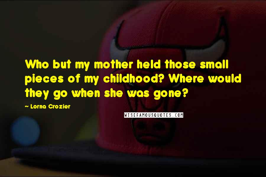 Lorna Crozier Quotes: Who but my mother held those small pieces of my childhood? Where would they go when she was gone?