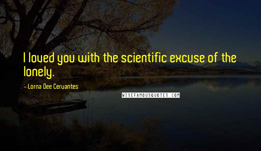 Lorna Dee Cervantes Quotes: I loved you with the scientific excuse of the lonely.