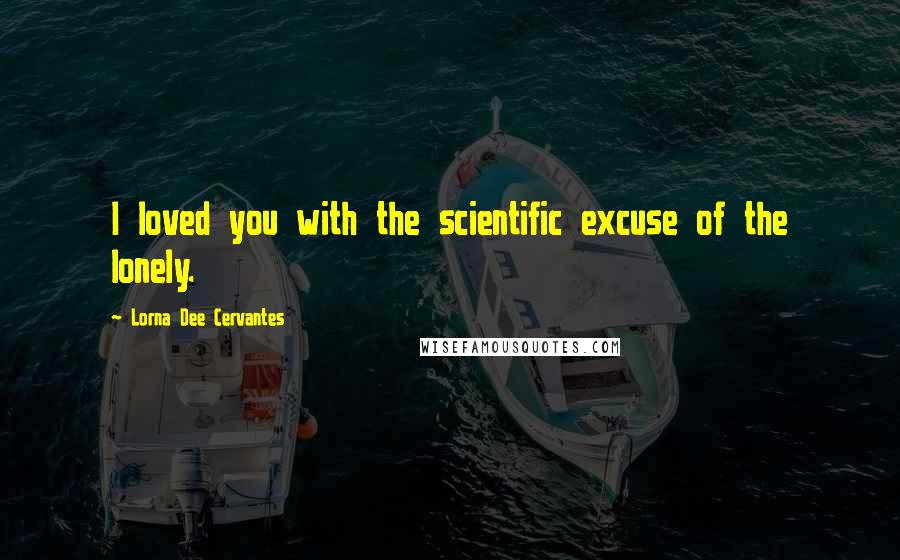 Lorna Dee Cervantes Quotes: I loved you with the scientific excuse of the lonely.