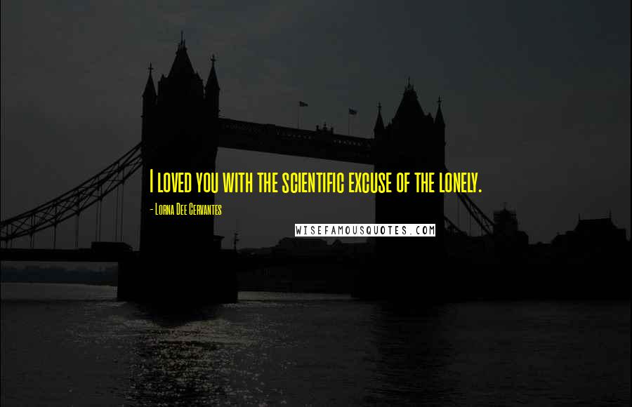 Lorna Dee Cervantes Quotes: I loved you with the scientific excuse of the lonely.