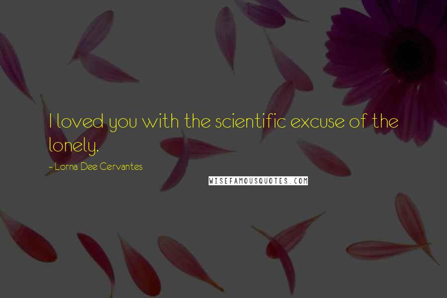 Lorna Dee Cervantes Quotes: I loved you with the scientific excuse of the lonely.