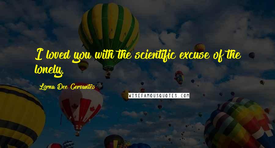 Lorna Dee Cervantes Quotes: I loved you with the scientific excuse of the lonely.