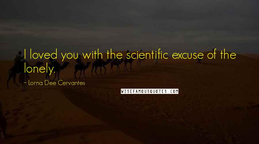 Lorna Dee Cervantes Quotes: I loved you with the scientific excuse of the lonely.