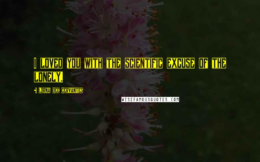 Lorna Dee Cervantes Quotes: I loved you with the scientific excuse of the lonely.