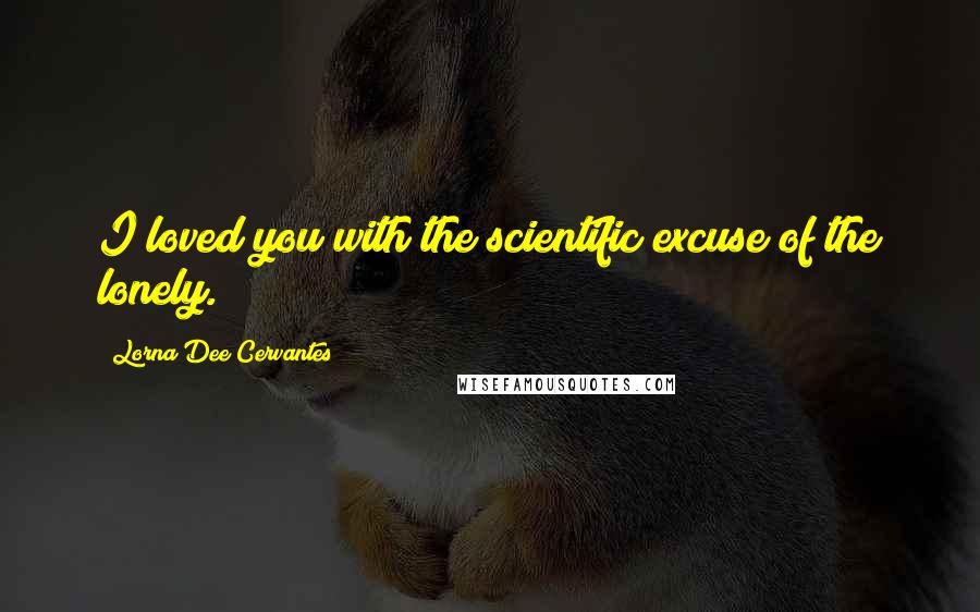 Lorna Dee Cervantes Quotes: I loved you with the scientific excuse of the lonely.