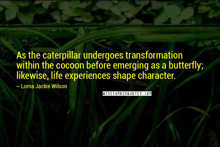 Lorna Jackie Wilson Quotes: As the caterpillar undergoes transformation within the cocoon before emerging as a butterfly; likewise, life experiences shape character.