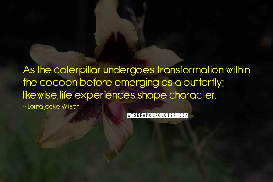 Lorna Jackie Wilson Quotes: As the caterpillar undergoes transformation within the cocoon before emerging as a butterfly; likewise, life experiences shape character.