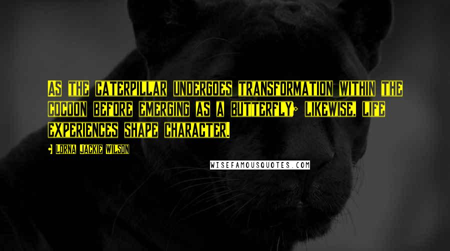 Lorna Jackie Wilson Quotes: As the caterpillar undergoes transformation within the cocoon before emerging as a butterfly; likewise, life experiences shape character.