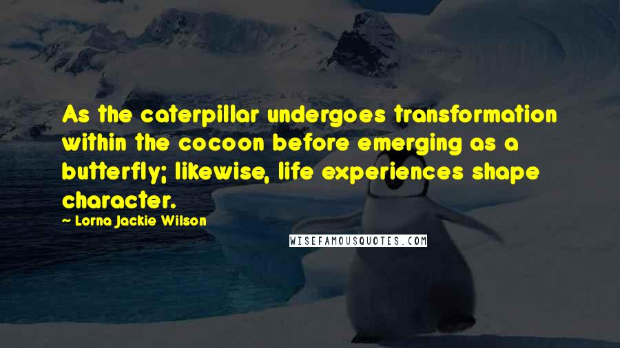 Lorna Jackie Wilson Quotes: As the caterpillar undergoes transformation within the cocoon before emerging as a butterfly; likewise, life experiences shape character.